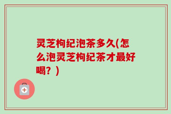 灵芝枸纪泡茶多久(怎么泡灵芝枸纪茶才最好喝？)