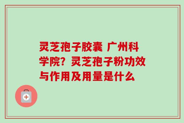 灵芝孢子胶囊 广州科学院?灵芝孢子粉功效与作用及用量是什么 灵芝孢子胶囊 广州科学院?灵芝孢子粉功效与作用及用量是什么