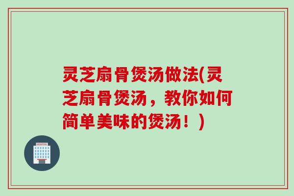 灵芝扇骨煲汤做法(灵芝扇骨煲汤，教你如何简单美味的煲汤！)