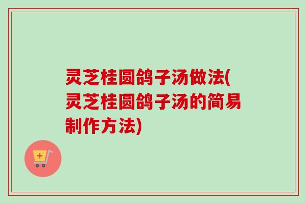 灵芝桂圆鸽子汤做法(灵芝桂圆鸽子汤的简易制作方法)