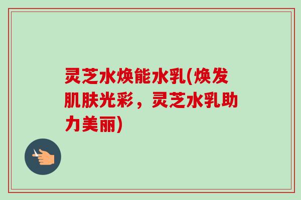 灵芝水焕能水乳(焕发肌肤光彩，灵芝水乳助力美丽)