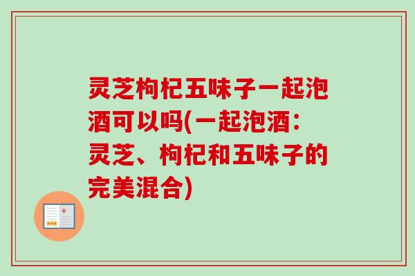 灵芝枸杞五味子一起泡酒可以吗(一起泡酒：灵芝、枸杞和五味子的完美混合)