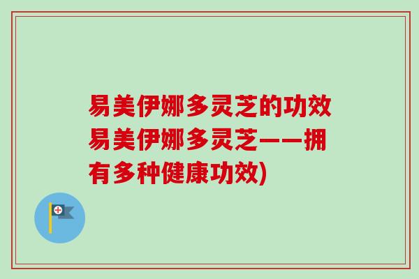 易美伊娜多灵芝的功效易美伊娜多灵芝——拥有多种健康功效)