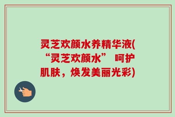 灵芝欢颜水养精华液(“灵芝欢颜水” 呵护肌肤，焕发美丽光彩)