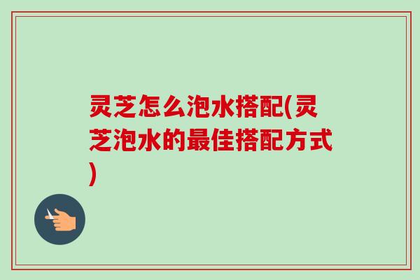 灵芝怎么泡水搭配(灵芝泡水的佳搭配方式) 灵芝怎么泡水搭配(灵芝泡水的佳搭配方式)