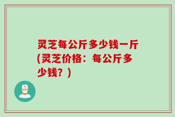 灵芝每公斤多少钱一斤(灵芝价格：每公斤多少钱？)
