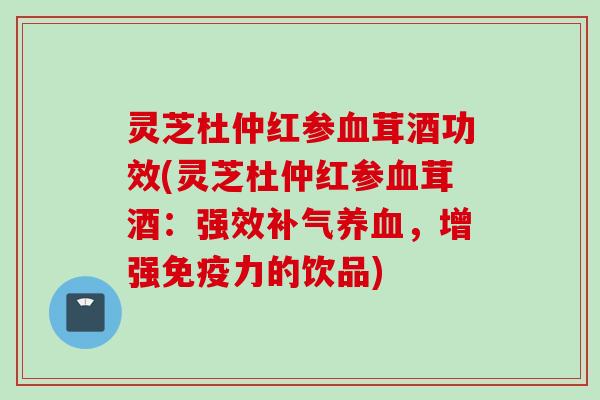 灵芝杜仲红参血茸酒功效(灵芝杜仲红参血茸酒：强效补气养血，增强免疫力的饮品)