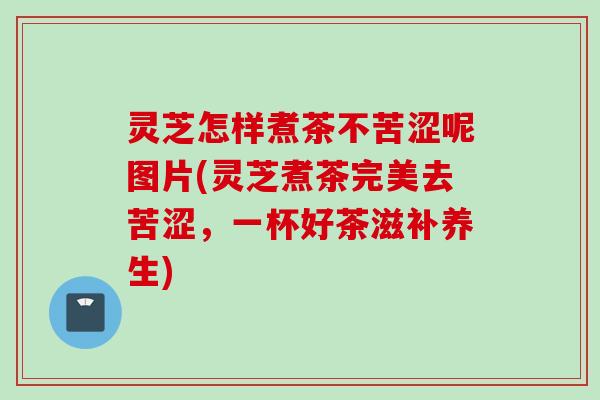 灵芝怎样煮茶不苦涩呢图片(灵芝煮茶完美去苦涩，一杯好茶滋补养生)