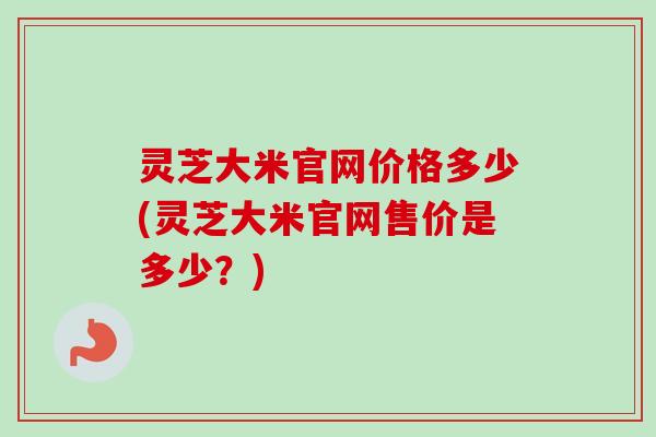 灵芝大米官网价格多少(灵芝大米官网售价是多少？)