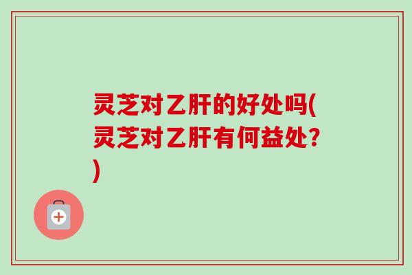 灵芝对乙肝的好处吗(灵芝对乙肝有何益处？)