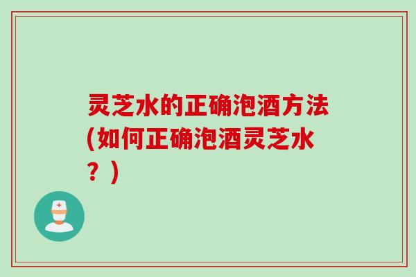 灵芝水的正确泡酒方法(如何正确泡酒灵芝水？)