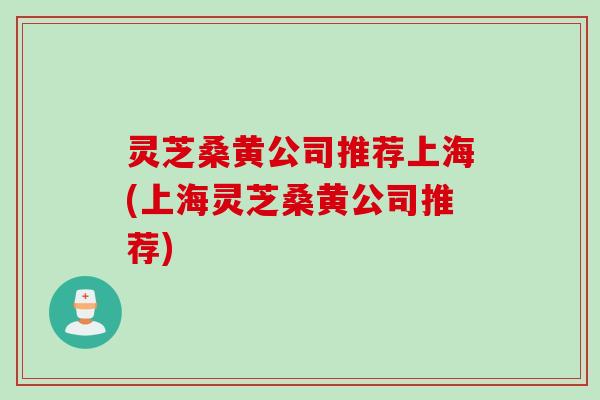 灵芝桑黄公司推荐上海(上海灵芝桑黄公司推荐)