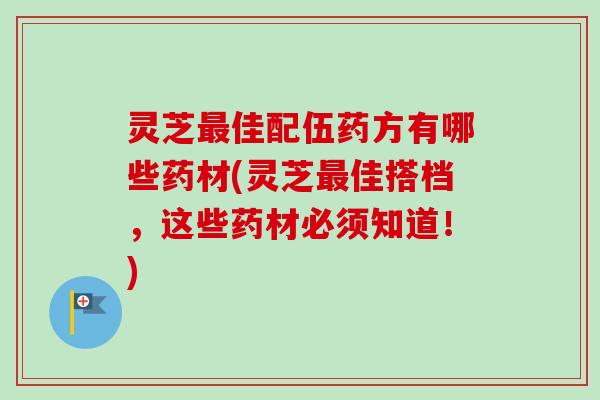 灵芝最佳配伍药方有哪些药材(灵芝最佳搭档，这些药材必须知道！)