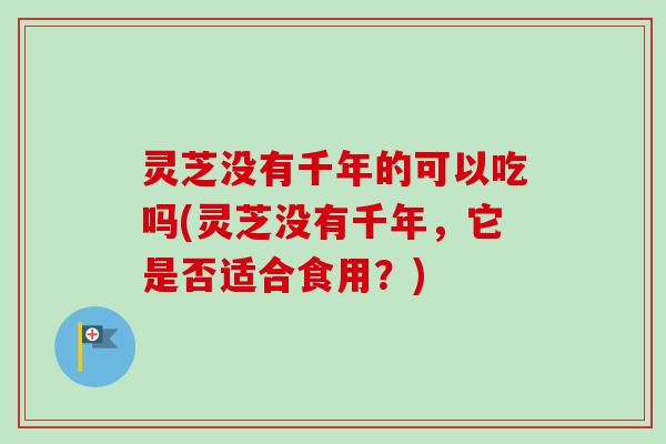 灵芝没有千年的可以吃吗(灵芝没有千年，它是否适合食用？)