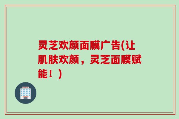 灵芝欢颜面膜广告(让欢颜,灵芝面膜赋能!) 灵芝欢颜面膜广告(让欢颜,灵芝面膜赋能!)
