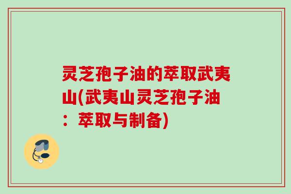 灵芝孢子油的萃取武夷山(武夷山灵芝孢子油：萃取与制备)
