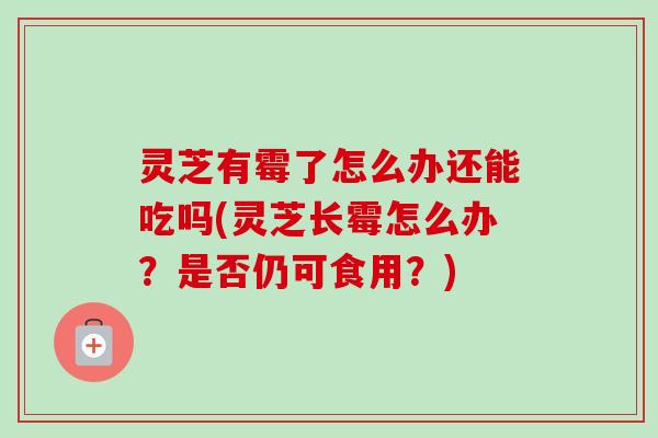 灵芝有霉了怎么办还能吃吗(灵芝长霉怎么办？是否仍可食用？)