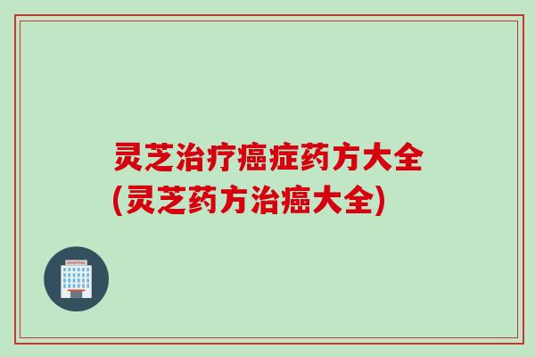 灵芝治疗癌症药方大全(灵芝药方治癌大全)