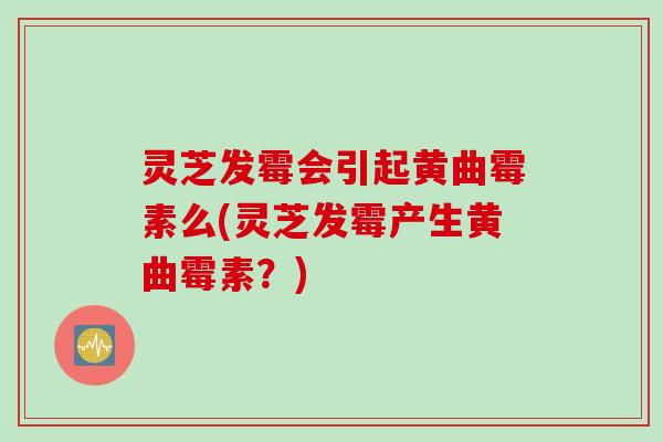 灵芝发霉会引起黄曲霉素么(灵芝发霉产生黄曲霉素？)