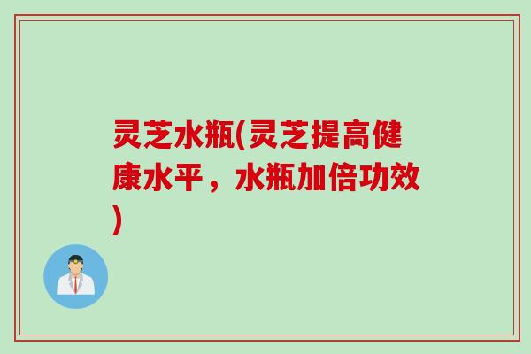 灵芝水瓶(灵芝提高健康水平，水瓶加倍功效)