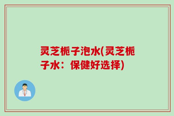 灵芝栀子泡水(灵芝栀子水：保健好选择)
