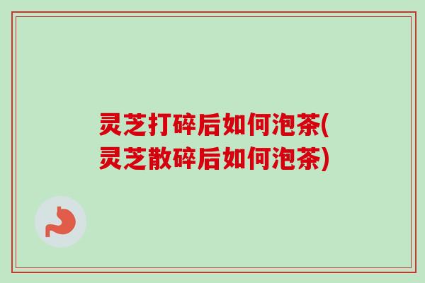 灵芝打碎后如何泡茶(灵芝散碎后如何泡茶)