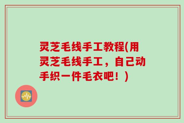 灵芝毛线手工教程(用灵芝毛线手工,自己动手织一件毛衣吧!) 灵芝毛线手工教程(用灵芝毛线手工,自己动手织一件毛衣吧!)