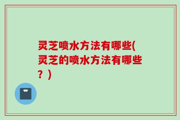 灵芝喷水方法有哪些(灵芝的喷水方法有哪些？)
