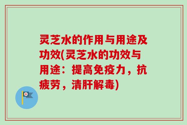 灵芝水的作用与用途及功效(灵芝水的功效与用途：提高免疫力，，清)