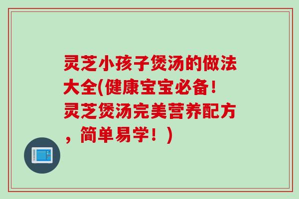 灵芝小孩子煲汤的做法大全(健康宝宝必备！灵芝煲汤完美营养配方，简单易学！)