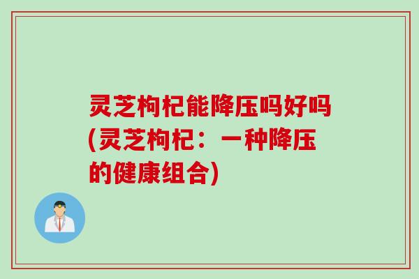 灵芝枸杞能降压吗好吗(灵芝枸杞：一种降压的健康组合)