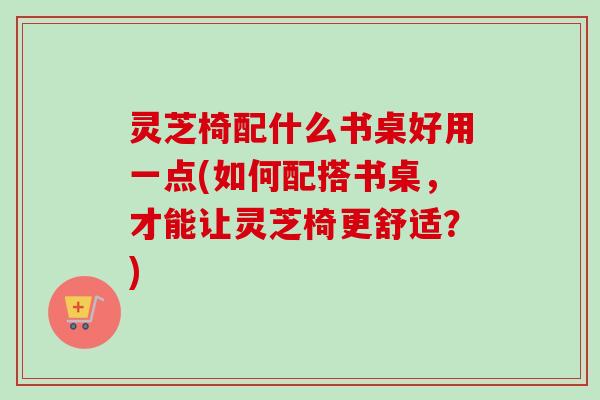 灵芝椅配什么书桌好用一点(如何配搭书桌，才能让灵芝椅更舒适？)