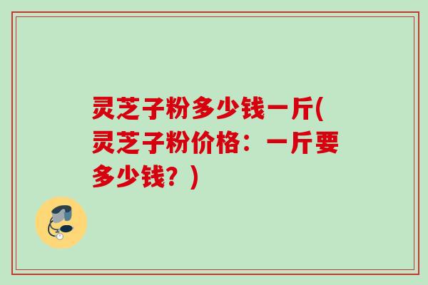 灵芝子粉多少钱一斤(灵芝子粉价格：一斤要多少钱？)