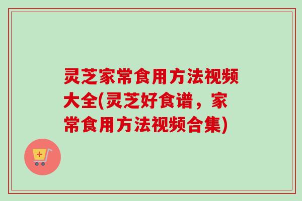 灵芝家常食用方法视频大全(灵芝好食谱，家常食用方法视频合集)