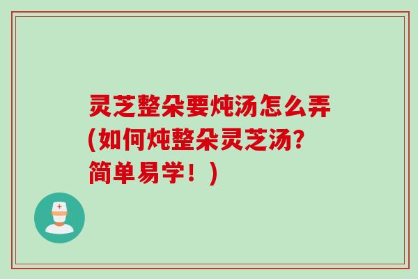 灵芝整朵要炖汤怎么弄(如何炖整朵灵芝汤？简单易学！)