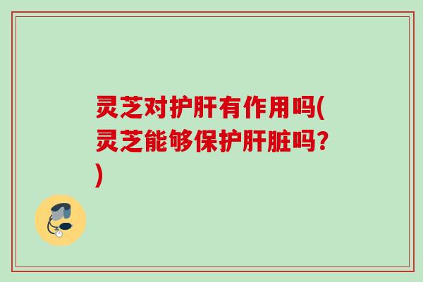 灵芝对护肝有作用吗(灵芝能够保护肝脏吗？)