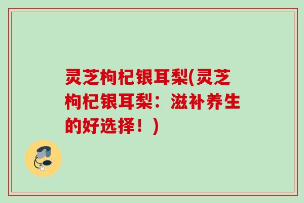 灵芝枸杞银耳梨(灵芝枸杞银耳梨：滋补养生的好选择！)