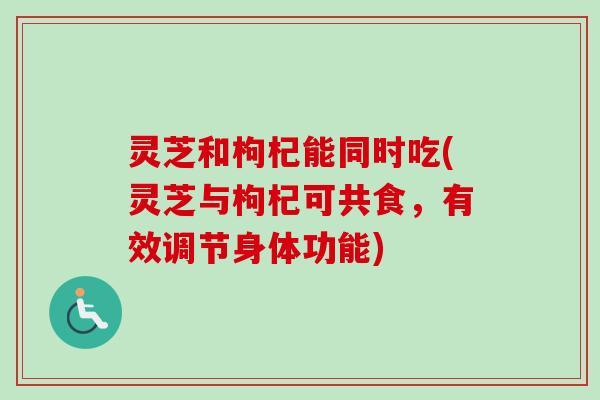 灵芝和枸杞能同时吃(灵芝与枸杞可共食，有效调节身体功能)