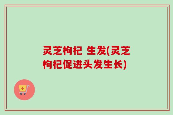 灵芝枸杞 生发(灵芝枸杞促进头发生长)