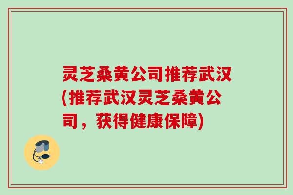 灵芝桑黄公司推荐武汉(推荐武汉灵芝桑黄公司，获得健康保障)