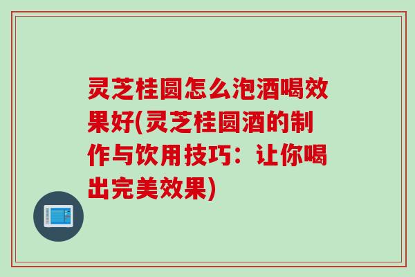 灵芝桂圆怎么泡酒喝效果好(灵芝桂圆酒的制作与饮用技巧：让你喝出完美效果)