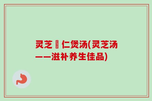灵芝栆仁煲汤(灵芝汤——滋补养生佳品)