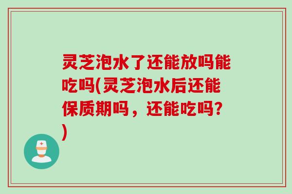 灵芝泡水了还能放吗能吃吗(灵芝泡水后还能保质期吗，还能吃吗？)