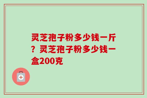 灵芝孢子粉多少钱一斤？灵芝孢子粉多少钱一盒200克