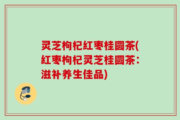 灵芝枸杞红枣桂圆茶(红枣枸杞灵芝桂圆茶：滋补养生佳品)