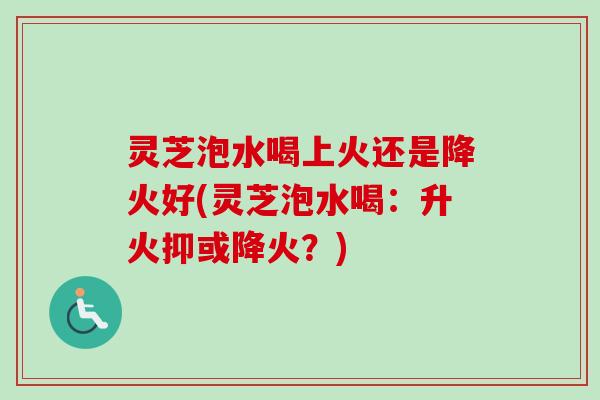 灵芝泡水喝上火还是降火好(灵芝泡水喝：升火抑或降火？)