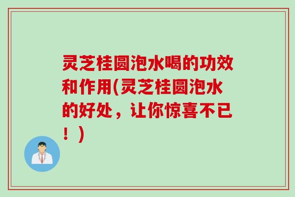 灵芝桂圆泡水喝的功效和作用(灵芝桂圆泡水的好处，让你惊喜不已！)