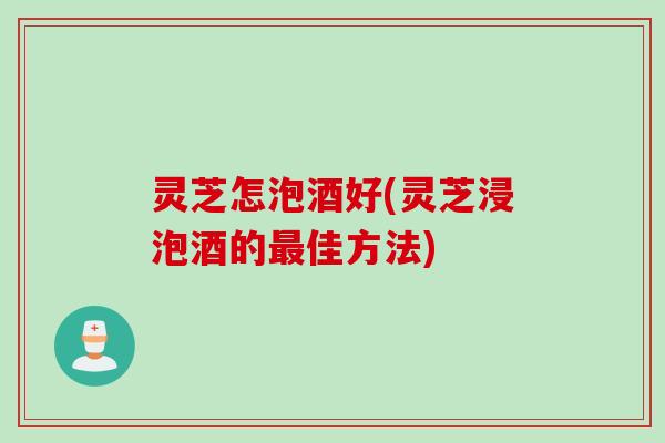 灵芝怎泡酒好(灵芝浸泡酒的最佳方法)