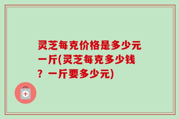 灵芝每克价格是多少元一斤(灵芝每克多少钱?一斤要多少元) 灵芝每克价格是多少元一斤(灵芝每克多少钱?一斤要多少元)