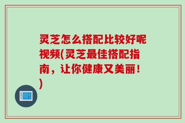 灵芝怎么搭配比较好呢视频(灵芝佳搭配指南，让你健康又美丽！)